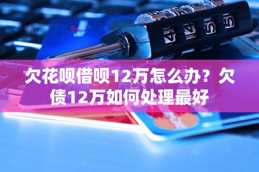 欠花呗借呗12万怎么办？欠债12万如何处理最好