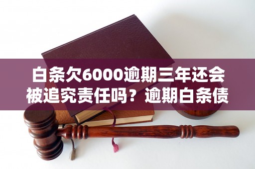 白条欠6000逾期三年还会被追究责任吗？逾期白条债务处理攻略