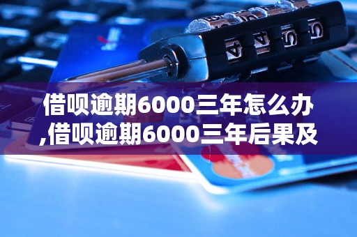 借呗逾期6000三年怎么办,借呗逾期6000三年后果及解决方法