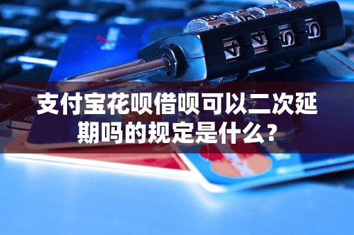 支付宝花呗借呗可以二次延期吗的规定是什么？