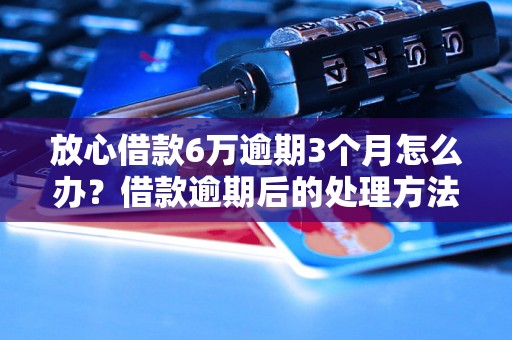 放心借款6万逾期3个月怎么办？借款逾期后的处理方法