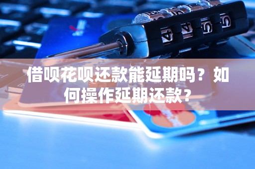 借呗花呗还款能延期吗？如何操作延期还款？