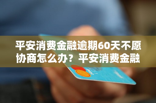 平安消费金融逾期60天不愿协商怎么办？平安消费金融逾期处理流程详解