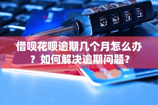 借呗花呗逾期几个月怎么办？如何解决逾期问题？