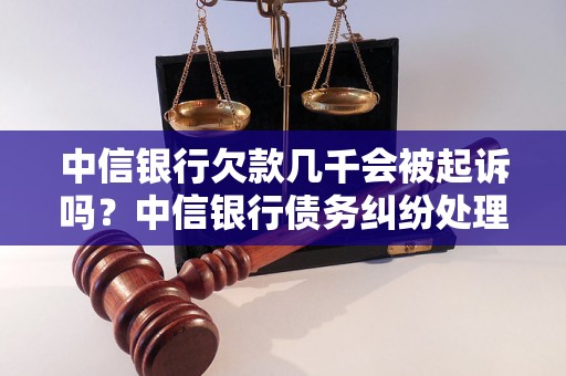 中信银行欠款几千会被起诉吗？中信银行债务纠纷处理指南