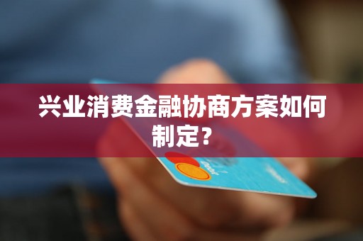 兴业消费金融协商方案如何制定？