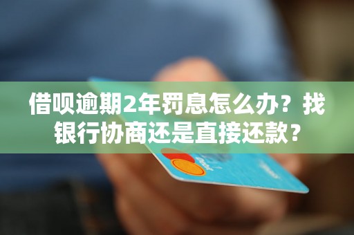 借呗逾期2年罚息怎么办？找银行协商还是直接还款？