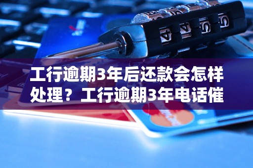 工行逾期3年后还款会怎样处理？工行逾期3年电话催收流程详解