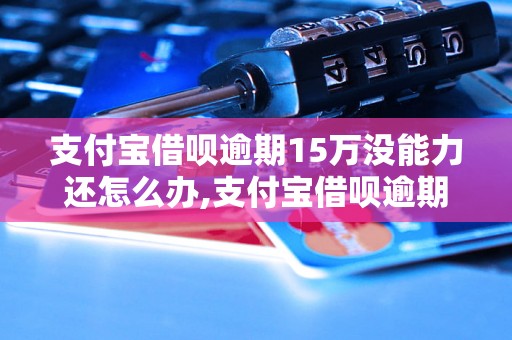 支付宝借呗逾期15万没能力还怎么办,支付宝借呗逾期后果及解决方法