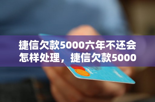 捷信欠款5000六年不还会怎样处理，捷信欠款5000六年未还后果