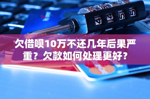 欠借呗10万不还几年后果严重？欠款如何处理更好？