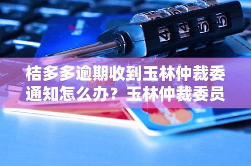 桔多多逾期收到玉林仲裁委通知怎么办？玉林仲裁委员会信息处理指南