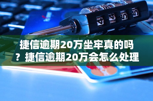 捷信逾期20万坐牢真的吗？捷信逾期20万会怎么处理？