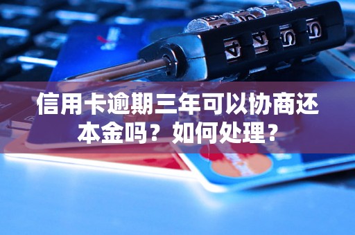 信用卡逾期三年可以协商还本金吗？如何处理？