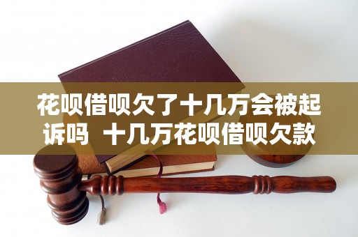 花呗借呗欠了十几万会被起诉吗  十几万花呗借呗欠款会导致法律起诉吗？