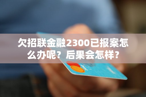 欠招联金融2300已报案怎么办呢？后果会怎样？