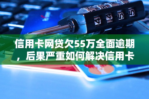 信用卡网贷欠55万全面逾期，后果严重如何解决信用卡和网贷逾期问题？