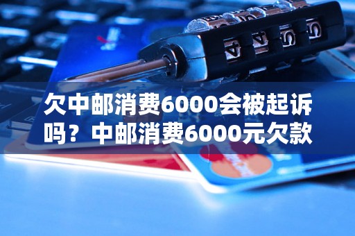 欠中邮消费6000会被起诉吗？中邮消费6000元欠款后果详解