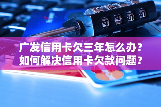 广发信用卡欠三年怎么办？如何解决信用卡欠款问题？