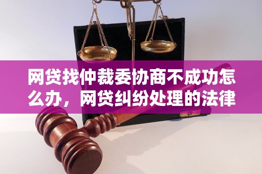 网贷找仲裁委协商不成功怎么办，网贷纠纷处理的法律流程详解