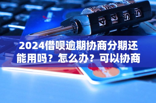 2024借呗逾期协商分期还能用吗？怎么办？可以协商还本金吗？