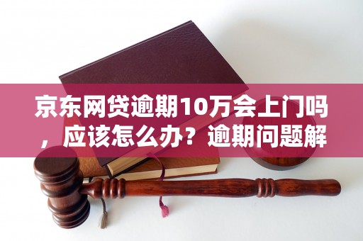 京东网贷逾期10万会上门吗，应该怎么办？逾期问题解决办法