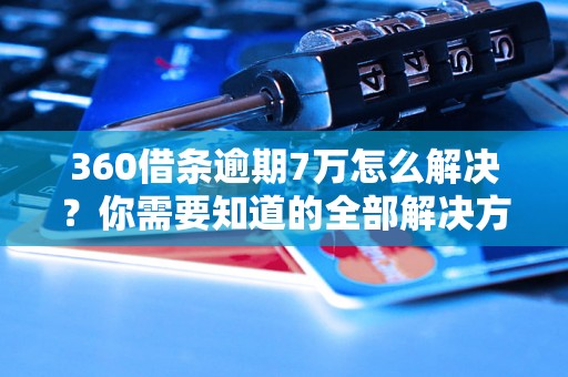 360借条逾期7万怎么解决？你需要知道的全部解决方法