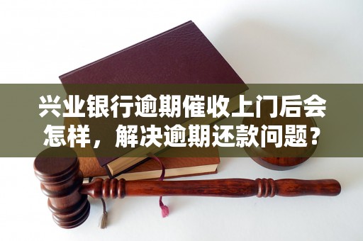 兴业银行逾期催收上门后会怎样，解决逾期还款问题？