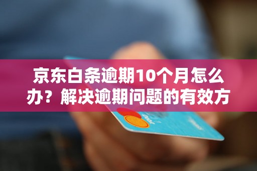 京东白条逾期10个月怎么办？解决逾期问题的有效方法分享