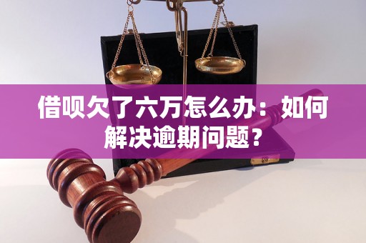 借呗欠了六万怎么办：如何解决逾期问题？