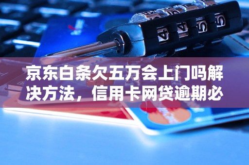 京东白条欠五万会上门吗解决方法，信用卡网贷逾期必看！