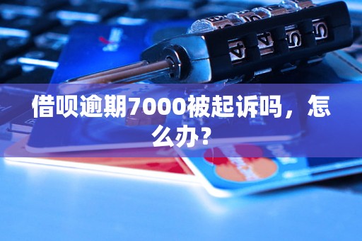 借呗逾期7000被起诉吗，怎么办？