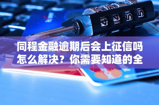 同程金融逾期后会上征信吗怎么解决？你需要知道的全部解决方法