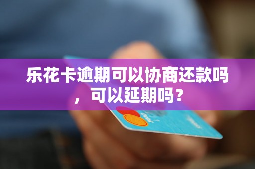 乐花卡逾期可以协商还款吗，可以延期吗？