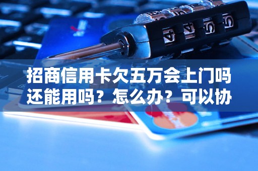 招商信用卡欠五万会上门吗还能用吗？怎么办？可以协商还本金吗？