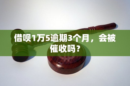 借呗1万5逾期3个月，会被催收吗？