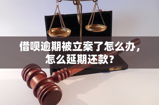 借呗逾期被立案了怎么办，怎么延期还款？