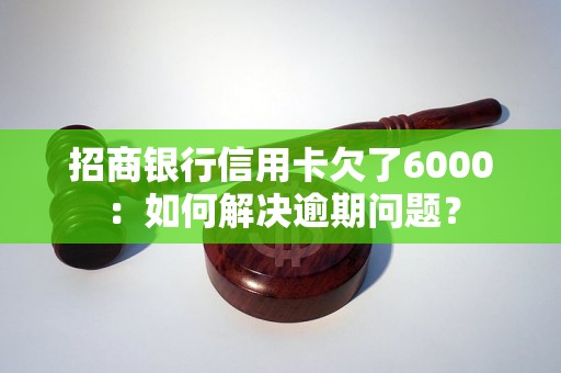 招商银行信用卡欠了6000：如何解决逾期问题？