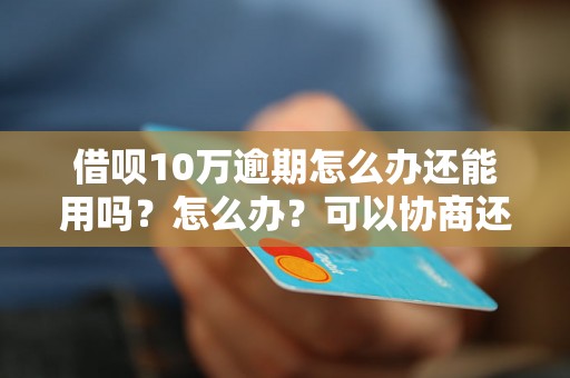 借呗10万逾期怎么办还能用吗？怎么办？可以协商还本金吗？