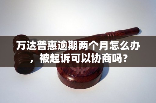 万达普惠逾期两个月怎么办，被起诉可以协商吗？