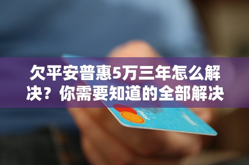 欠平安普惠5万三年怎么解决？你需要知道的全部解决方法