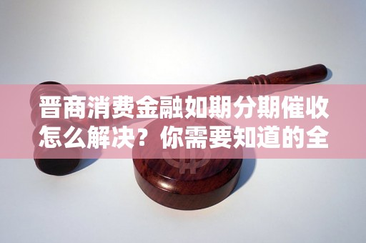 晋商消费金融如期分期催收怎么解决？你需要知道的全部解决方法