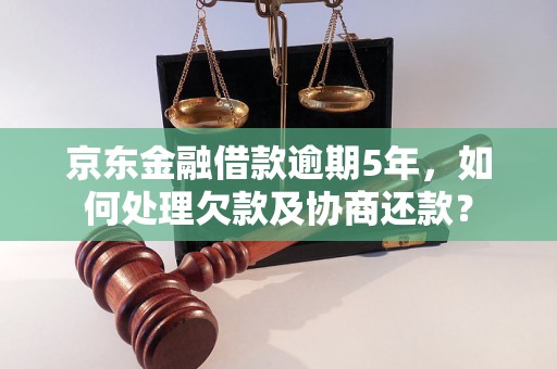 京东金融借款逾期5年，如何处理欠款及协商还款？