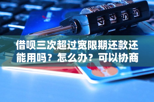 借呗三次超过宽限期还款还能用吗？怎么办？可以协商还本金吗？