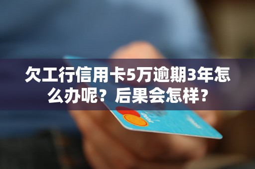 欠工行信用卡5万逾期3年怎么办呢？后果会怎样？