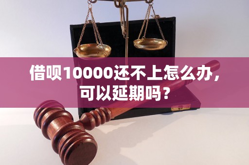 借呗10000还不上怎么办，可以延期吗？