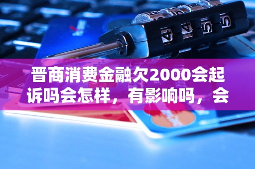 晋商消费金融欠2000会起诉吗会怎样，有影响吗，会催收吗？