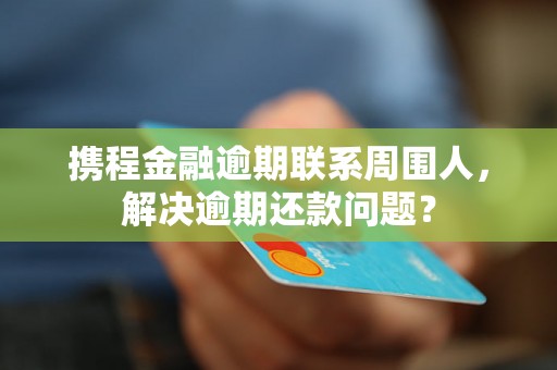 携程金融逾期联系周围人，解决逾期还款问题？