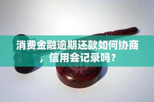 消费金融逾期还款如何协商，信用会记录吗？