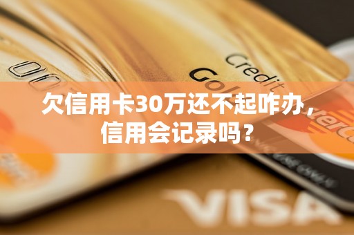 欠信用卡30万还不起咋办，信用会记录吗？